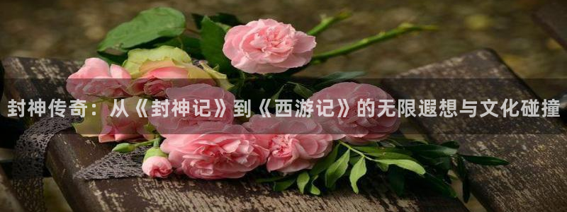 环球360私网代理合作：封神传奇：从《封神记》到《西游记》的无限遐想与文化碰撞